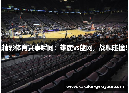 精彩体育赛事瞬间：雄鹿vs篮网，战舰碰撞！