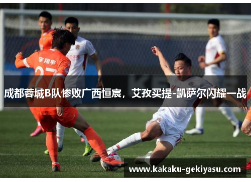 成都蓉城B队惨败广西恒宸，艾孜买提-凯萨尔闪耀一战