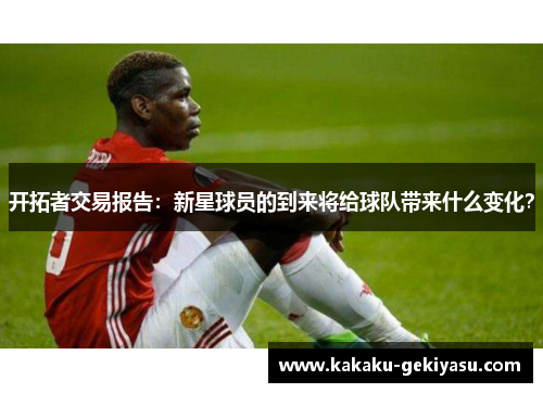 开拓者交易报告：新星球员的到来将给球队带来什么变化？