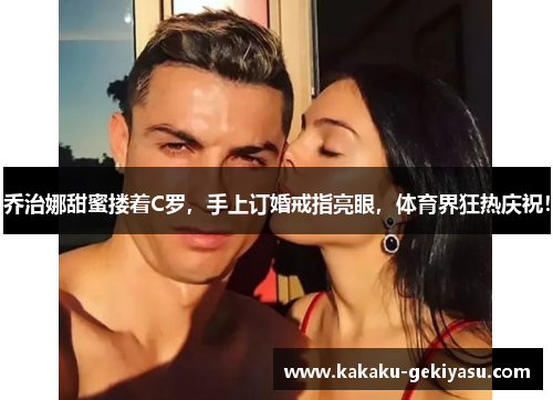 乔治娜甜蜜搂着C罗，手上订婚戒指亮眼，体育界狂热庆祝！